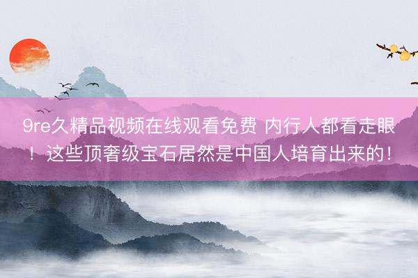 9re久精品视频在线观看免费 内行人都看走眼！这些顶奢级宝石居然是中国人培育出来的！