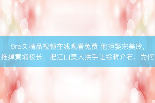 9re久精品视频在线观看免费 他拒娶宋美玲，推掉黄埔校长，把江山美人拱手让给蒋介石，为何