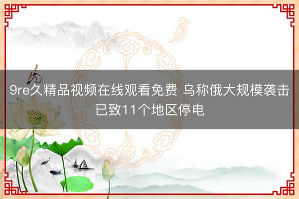9re久精品视频在线观看免费 乌称俄大规模袭击已致11个地区停电