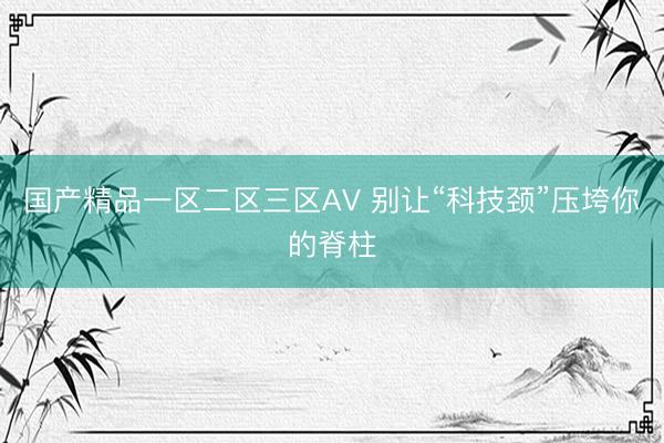 国产精品一区二区三区AV 别让“科技颈”压垮你的脊柱