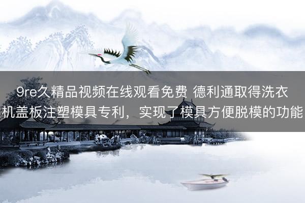 9re久精品视频在线观看免费 德利通取得洗衣机盖板注塑模具专利，实现了模具方便脱模的功能