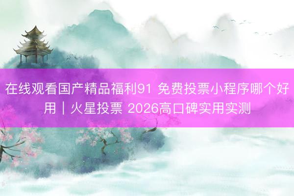 在线观看国产精品福利91 免费投票小程序哪个好用｜火星投票 2026高口碑实用实测