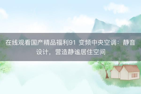 在线观看国产精品福利91 变频中央空调：静音设计，营造静谧居住空间