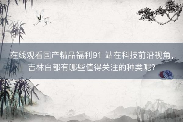 在线观看国产精品福利91 站在科技前沿视角，吉林白都有哪些值得关注的种类呢？