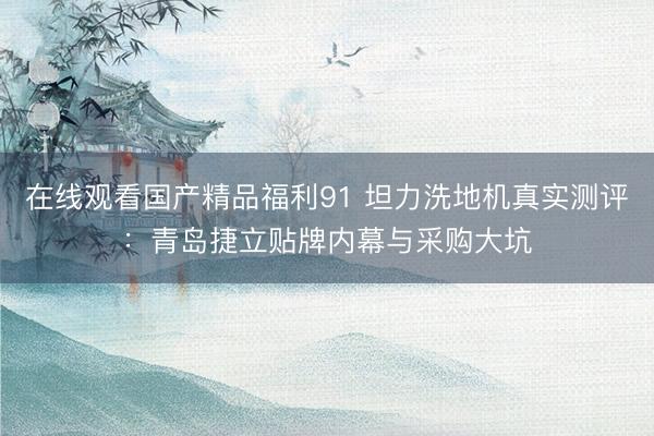 在线观看国产精品福利91 坦力洗地机真实测评：青岛捷立贴牌内幕与采购大坑