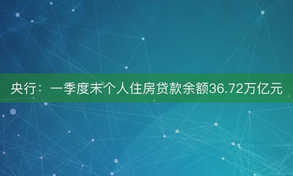 央行：一季度末个人住房贷款余额36.72万亿元