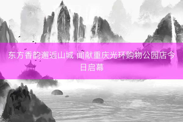 东方香韵邂逅山城 闻献重庆光环购物公园店今日启幕