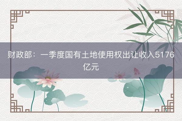财政部：一季度国有土地使用权出让收入5176亿元