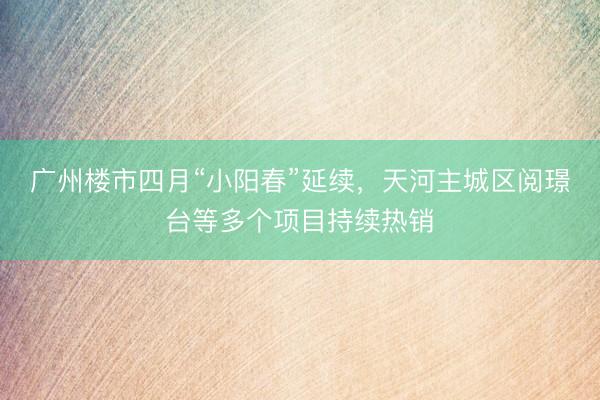 广州楼市四月“小阳春”延续，天河主城区阅璟台等多个项目持续热销