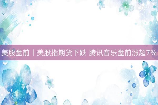 美股盘前丨美股指期货下跌 腾讯音乐盘前涨超7%