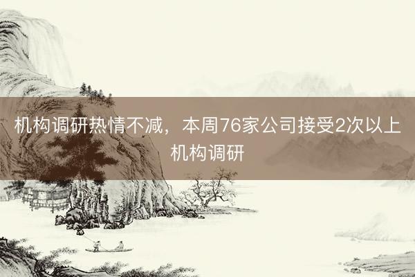 机构调研热情不减，本周76家公司接受2次以上机构调研