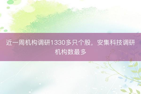 近一周机构调研1330多只个股，安集科技调研机构数最多