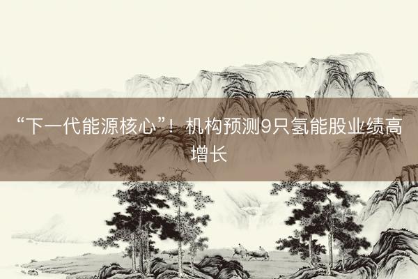 “下一代能源核心”!机构预测9只氢能股业绩高增长