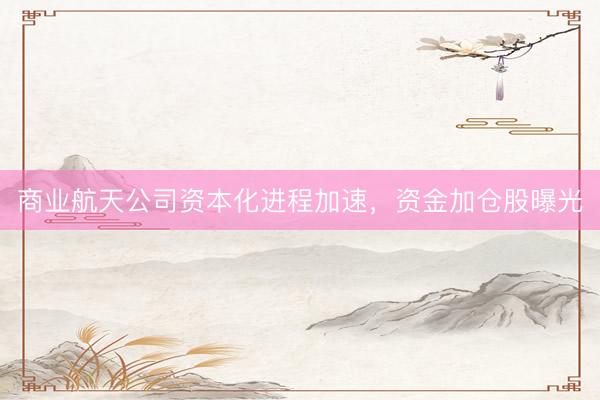 商业航天公司资本化进程加速，资金加仓股曝光