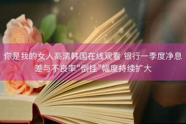 你是我的女人高清韩国在线观看 银行一季度净息差与不良率“倒挂”幅度持续扩大