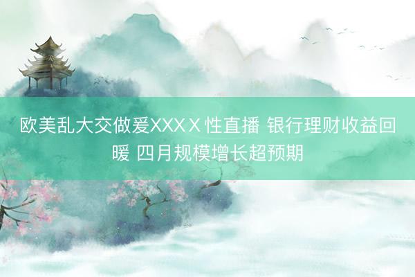 欧美乱大交做爰XXXⅩ性直播 银行理财收益回暖 四月规模增长超预期