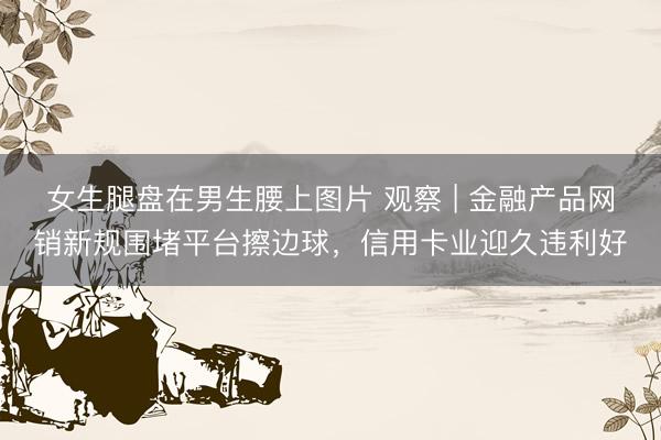 女生腿盘在男生腰上图片 观察 | 金融产品网销新规围堵平台擦边球，信用卡业迎久违利好