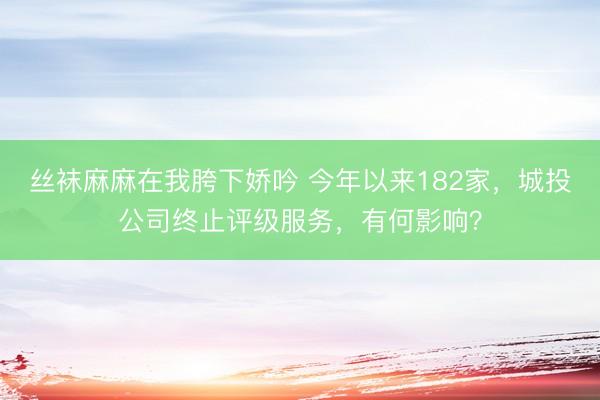 丝袜麻麻在我胯下娇吟 今年以来182家，城投公司终止评级服务，有何影响？