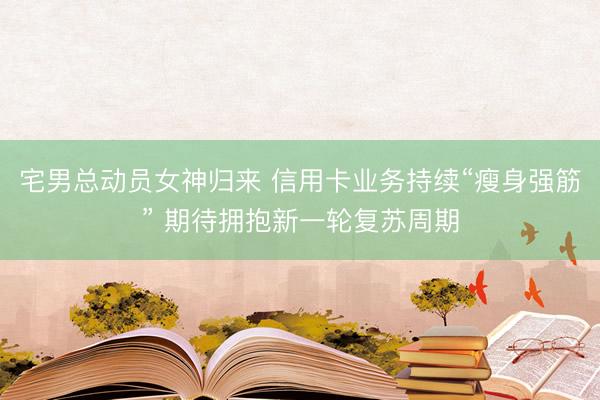 宅男总动员女神归来 信用卡业务持续“瘦身强筋” 期待拥抱新一轮复苏周期