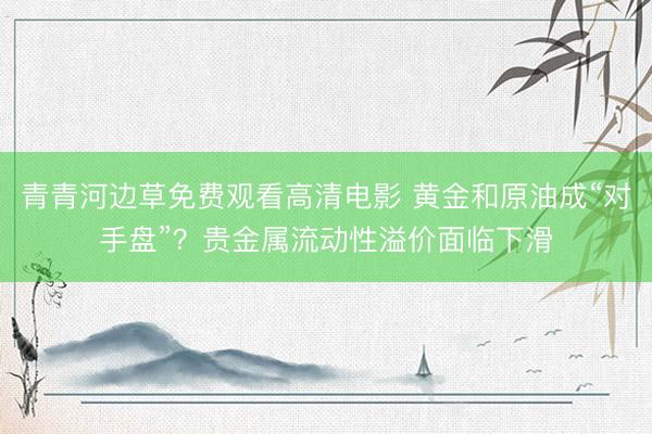 青青河边草免费观看高清电影 黄金和原油成“对手盘”？贵金属流动性溢价面临下滑