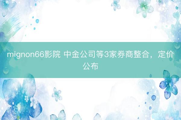 mignon66影院 中金公司等3家券商整合，定价公布