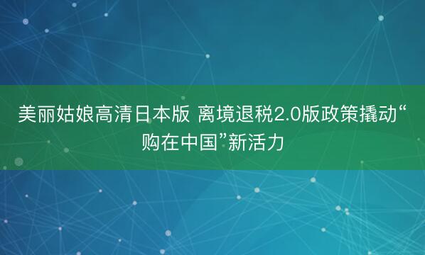 美丽姑娘高清日本版 离境退税2.0版政策撬动“购在中国”新活力