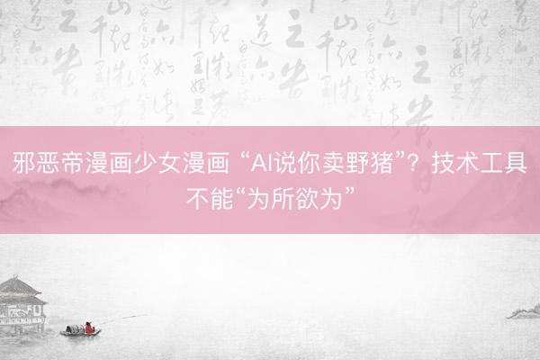 邪恶帝漫画少女漫画 “AI说你卖野猪”？技术工具不能“为所欲为”