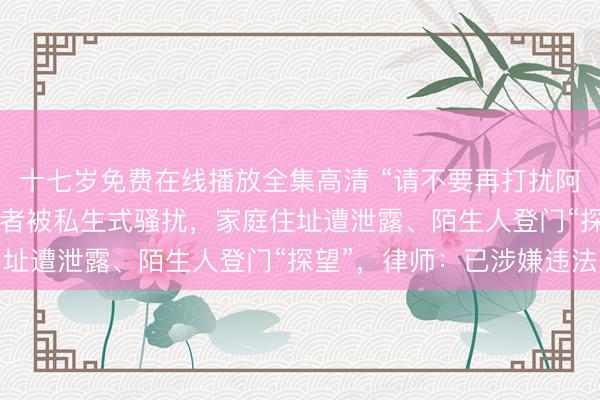 十七岁免费在线播放全集高清 “请不要再打扰阿嬷了！”84岁阿嬷扮演者被私生式骚扰，家庭住址遭泄露、陌生人登门“探望”，律师：已涉嫌违法