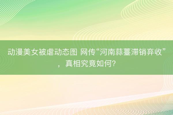动漫美女被虐动态图 网传“河南蒜薹滞销弃收”，真相究竟如何？