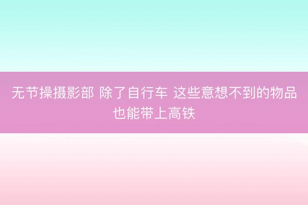 无节操摄影部 除了自行车 这些意想不到的物品也能带上高铁