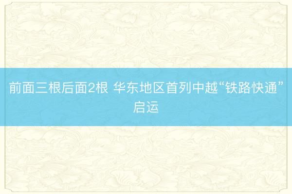前面三根后面2根 华东地区首列中越“铁路快通”启运