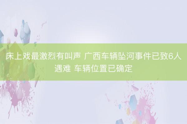床上戏最激烈有叫声 广西车辆坠河事件已致6人遇难 车辆位置已确定