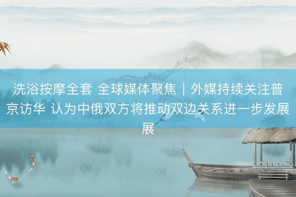 洗浴按摩全套 全球媒体聚焦｜外媒持续关注普京访华 认为中俄双方将推动双边关系进一步发展