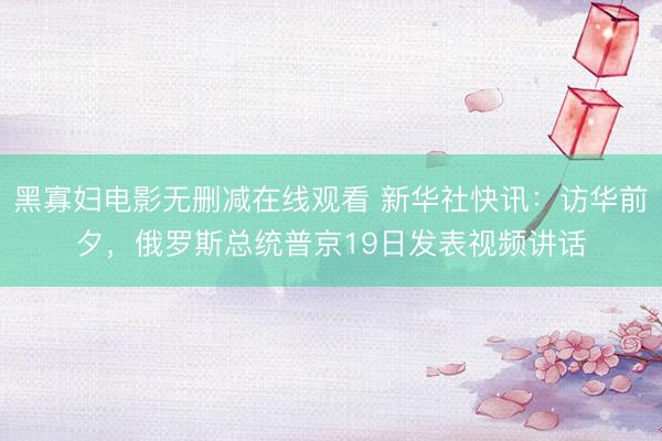 黑寡妇电影无删减在线观看 新华社快讯：访华前夕，俄罗斯总统普京19日发表视频讲话