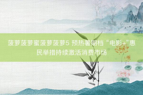 菠萝菠萝蜜菠萝菠萝5 预热暑期档 “电影+”惠民举措持续激活消费市场