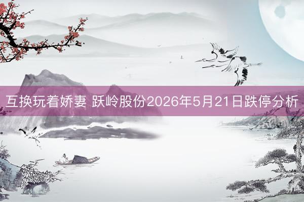 互换玩着娇妻 跃岭股份2026年5月21日跌停分析