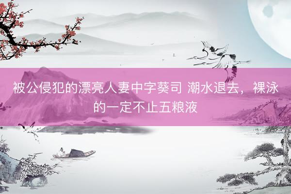 被公侵犯的漂亮人妻中字葵司 潮水退去，裸泳的一定不止五粮液