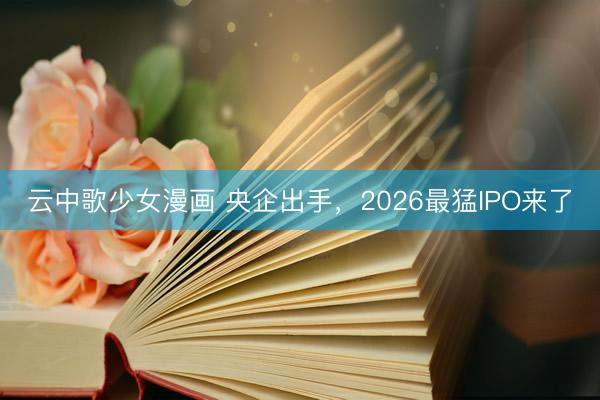 云中歌少女漫画 央企出手，2026最猛IPO来了