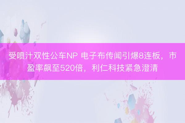 受喷汁双性公车NP 电子布传闻引爆8连板，市盈率飙至520倍，利仁科技紧急澄清