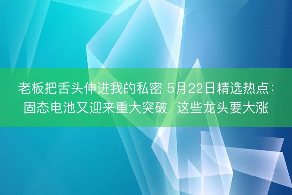 老板把舌头伸进我的私密 5月22日精选热点：固态电池又迎来重大突破  这些龙头要大涨