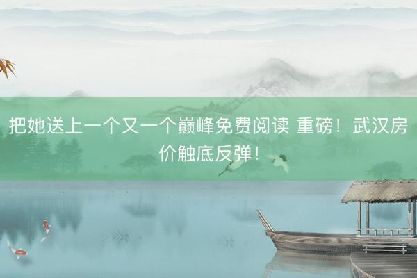 把她送上一个又一个巅峰免费阅读 重磅！武汉房价触底反弹！