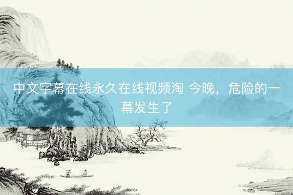中文字幕在线永久在线视频淘 今晚，危险的一幕发生了