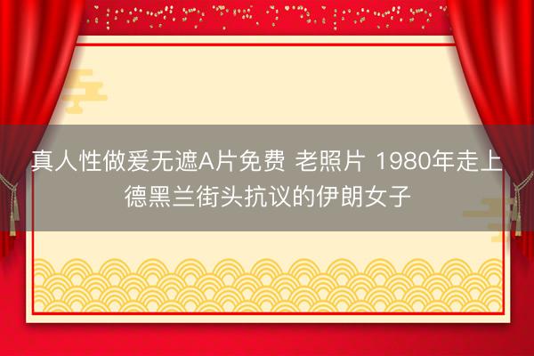 真人性做爰无遮A片免费 老照片 1980年走上德黑兰街头抗议的伊朗女子