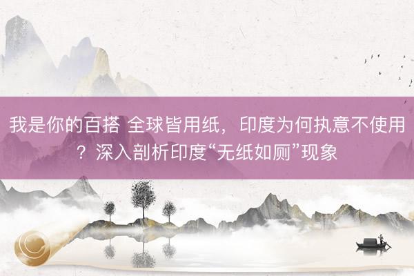 我是你的百搭 全球皆用纸，印度为何执意不使用？深入剖析印度“无纸如厕”现象