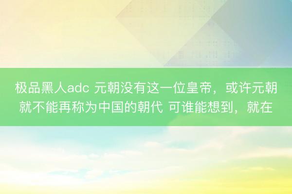 极品黑人adc 元朝没有这一位皇帝，或许元朝就不能再称为中国的朝代 可谁能想到，就在