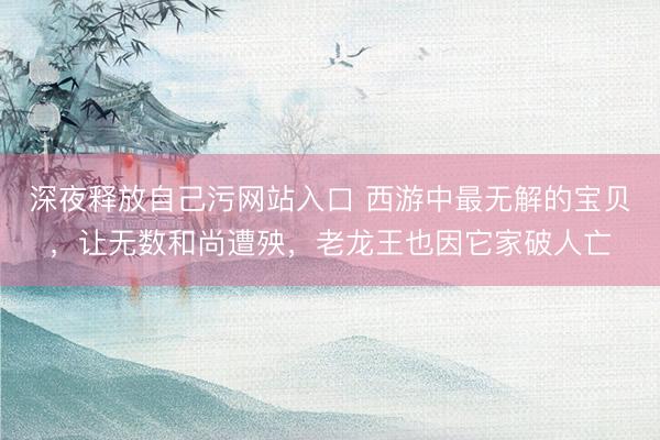 深夜释放自己污网站入口 西游中最无解的宝贝，让无数和尚遭殃，老龙王也因它家破人亡