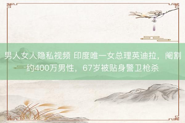 男人女人隐私视频 印度唯一女总理英迪拉，阉割约400万男性，67岁被贴身警卫枪杀
