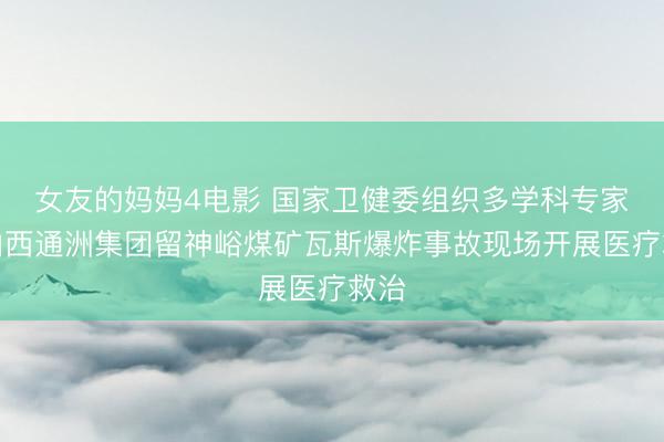 女友的妈妈4电影 国家卫健委组织多学科专家赴山西通洲集团留神峪煤矿瓦斯爆炸事故现场开展医疗救治