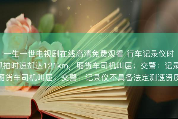 一生一世电视剧在线高清免费观看 行车记录仪时速不到60km，监控抓拍时速却达121km，厢货车司机叫屈；交警：记录仪不具备法定测速资质