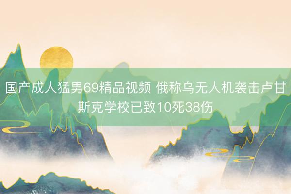 国产成人猛男69精品视频 俄称乌无人机袭击卢甘斯克学校已致10死38伤